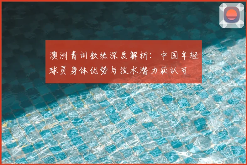澳洲青训教练深度解析：中国年轻球员身体优势与技术潜力获认可