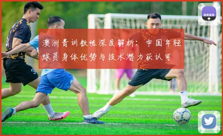 澳洲青训教练深度解析：中国年轻球员身体优势与技术潜力获认可