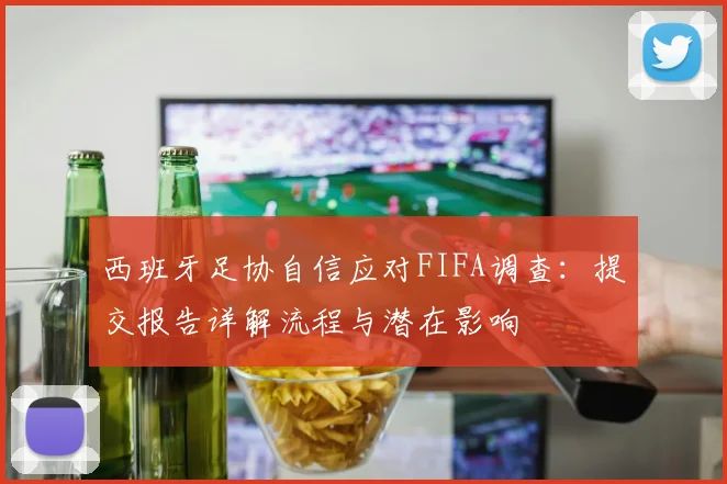 西班牙足协自信应对FIFA调查：提交报告详解流程与潜在影响