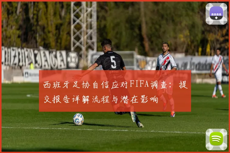 西班牙足协自信应对FIFA调查:提交报告详解流程与潜在影响