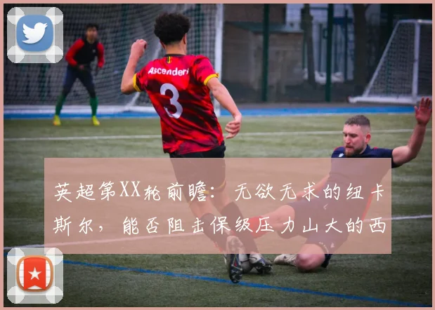 英超第XX轮前瞻：无欲无求的纽卡斯尔，能否阻击保级压力山大的西汉姆联？