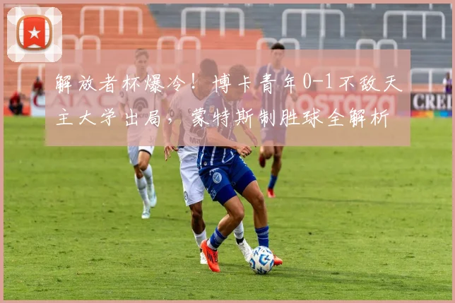 解放者杯爆冷！博卡青年0-1不敌天主大学出局，蒙特斯制胜球全解析