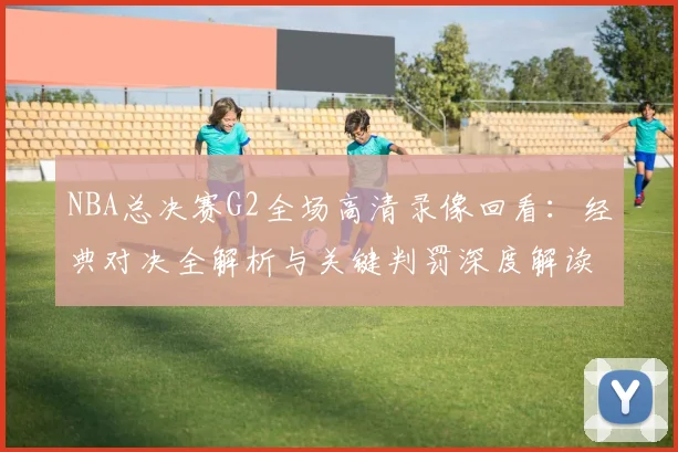 NBA总决赛G2全场高清录像回看：经典对决全解析与关键判罚深度解读