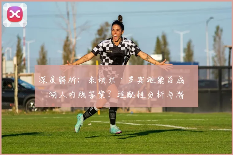 深度解析：米切尔·罗宾逊能否成为湖人内线答案？适配性分析与潜在交易方案探讨