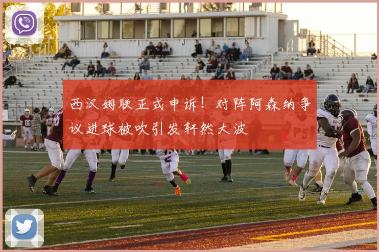 西汉姆联正式申诉！对阵阿森纳争议进球被吹引发轩然大波